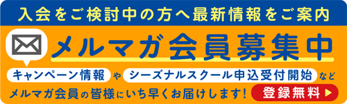 入会をご検討中の方へ最新情報をご案内 メルマガ会員募集中 キャンペーン情報やシーズナルスクール申込受付開始など メルマガ会員の皆様にいち早くお届けします！ 登録無料