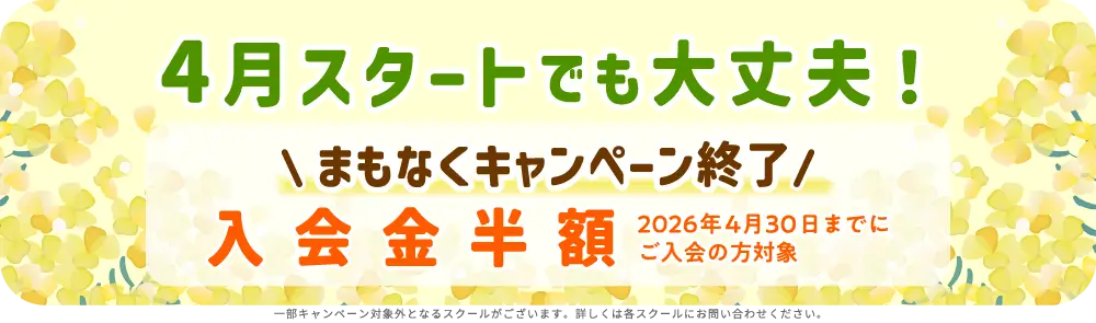 4月スタートでも大丈夫！ まもなくキャンペーン終了 入学金半額 2026年4月30日までにご入会の方対象 一部キャンペーン対象外となるスクールがございます。詳しくは各スクールにお問い合せください。