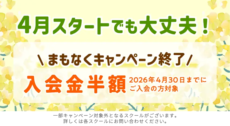 4月スタートでも大丈夫！ まもなくキャンペーン終了 入学金半額 2026年4月30日までにご入会の方対象 一部キャンペーン対象外となるスクールがございます。詳しくは各スクールにお問い合せください。