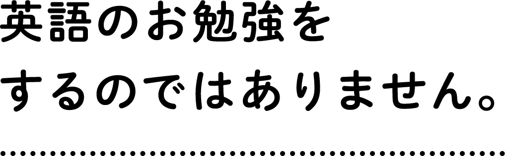 英語のお勉強をするのではありません。