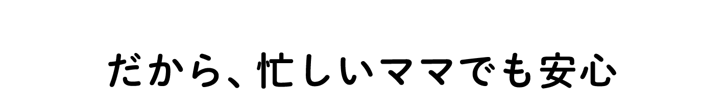 だから忙しいママでも安心