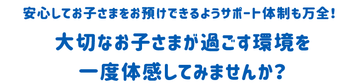 安心してお子さまをお預けできるようサポート体制も万全！大切なお子さまが過ごす環境を一度体験してみませんか？