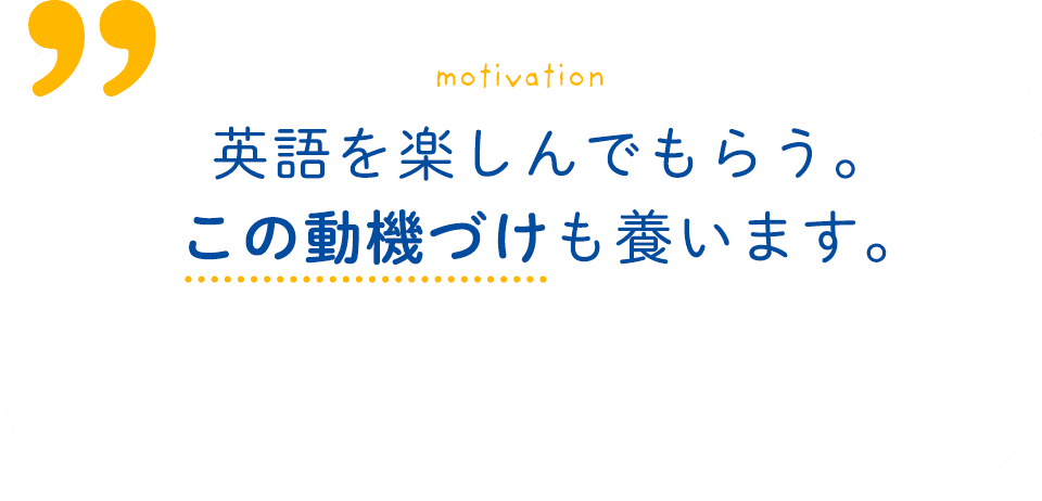 motivation 英語を楽しんでもらう。この動機づけも養います。