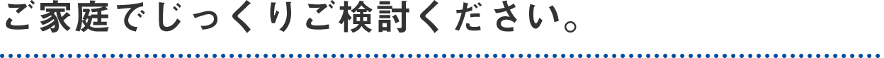 ご家庭でじっくりご検討ください。