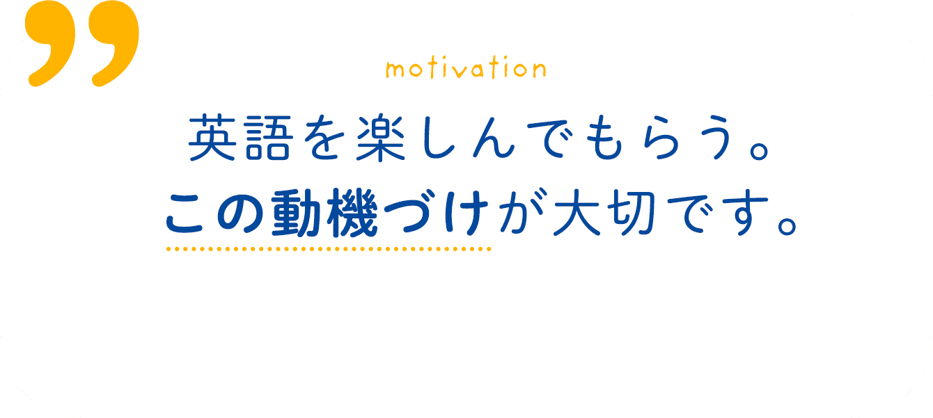 motivation 英語を楽しんでもらう。この動機づけも養います。